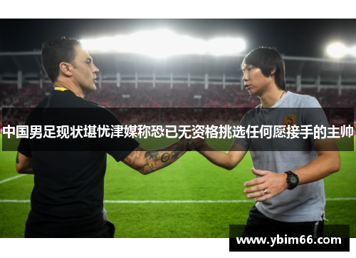 中国男足现状堪忧津媒称恐已无资格挑选任何愿接手的主帅